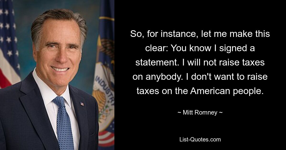 So, for instance, let me make this clear: You know I signed a statement. I will not raise taxes on anybody. I don't want to raise taxes on the American people. — © Mitt Romney