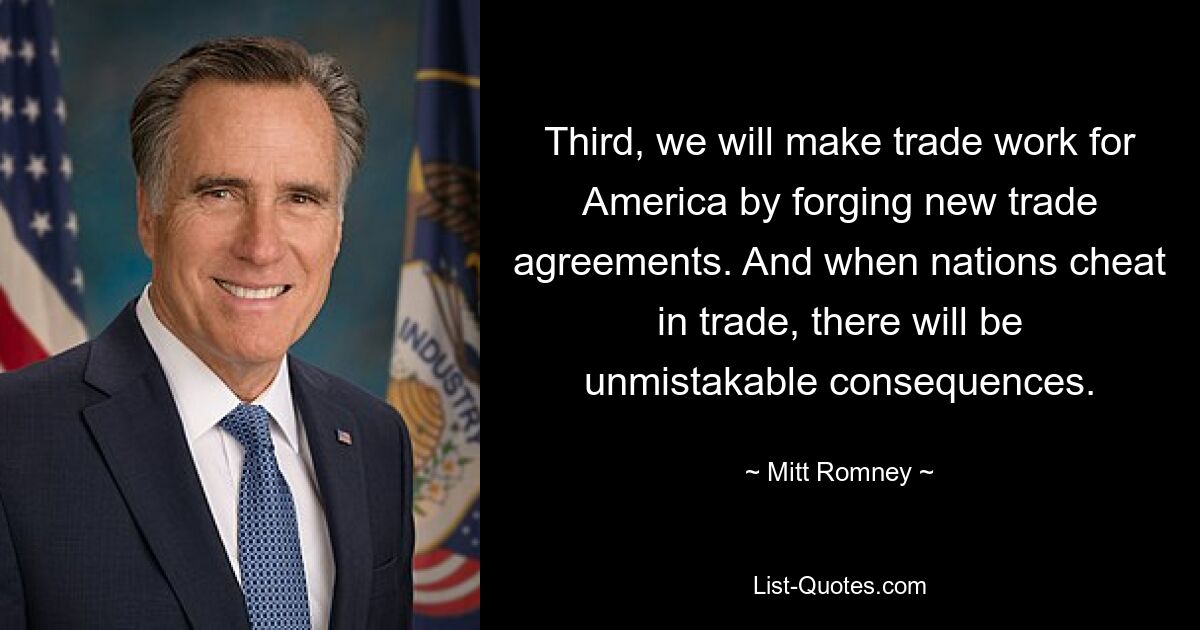 Third, we will make trade work for America by forging new trade agreements. And when nations cheat in trade, there will be unmistakable consequences. — © Mitt Romney