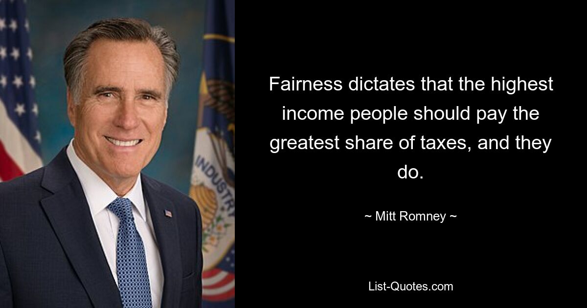 Fairness dictates that the highest income people should pay the greatest share of taxes, and they do. — © Mitt Romney