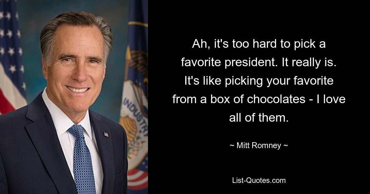 Ah, it's too hard to pick a favorite president. It really is. It's like picking your favorite from a box of chocolates - I love all of them. — © Mitt Romney