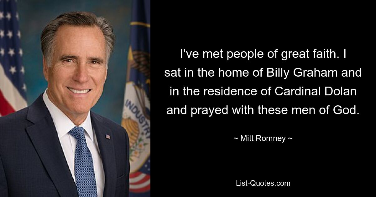 I've met people of great faith. I sat in the home of Billy Graham and in the residence of Cardinal Dolan and prayed with these men of God. — © Mitt Romney