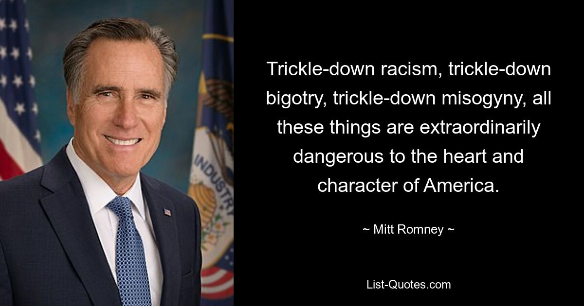 Trickle-down racism, trickle-down bigotry, trickle-down misogyny, all these things are extraordinarily dangerous to the heart and character of America. — © Mitt Romney