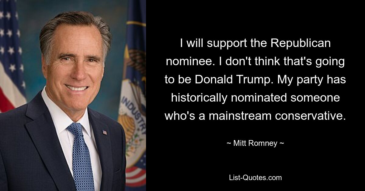 I will support the Republican nominee. I don't think that's going to be Donald Trump. My party has historically nominated someone who's a mainstream conservative. — © Mitt Romney