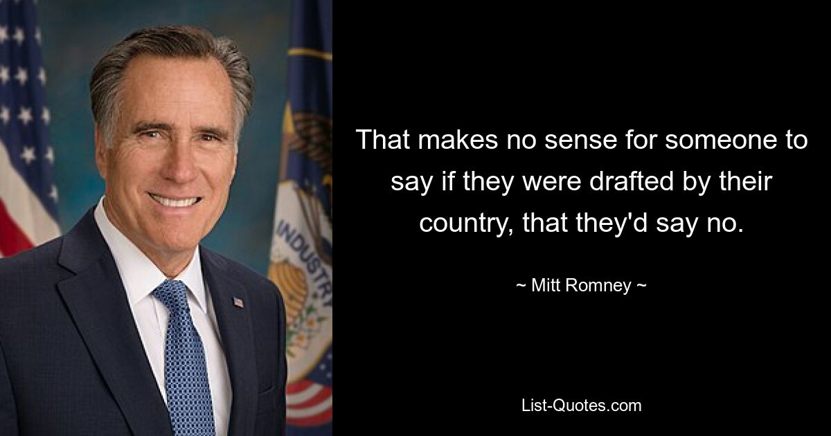 That makes no sense for someone to say if they were drafted by their country, that they'd say no. — © Mitt Romney