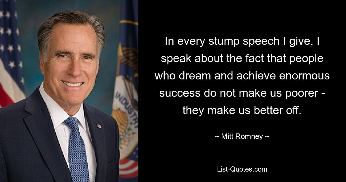 In every stump speech I give, I speak about the fact that people who dream and achieve enormous success do not make us poorer - they make us better off. — © Mitt Romney