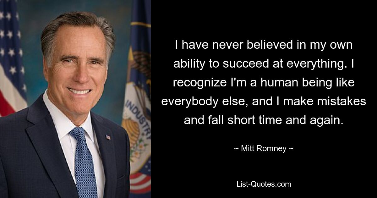 I have never believed in my own ability to succeed at everything. I recognize I'm a human being like everybody else, and I make mistakes and fall short time and again. — © Mitt Romney