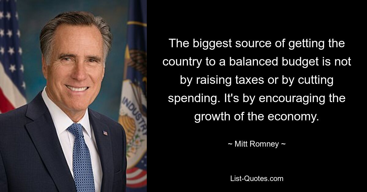 The biggest source of getting the country to a balanced budget is not by raising taxes or by cutting spending. It's by encouraging the growth of the economy. — © Mitt Romney