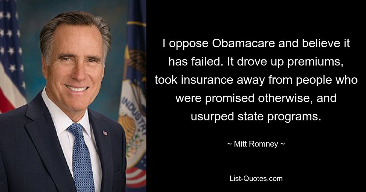 I oppose Obamacare and believe it has failed. It drove up premiums, took insurance away from people who were promised otherwise, and usurped state programs. — © Mitt Romney