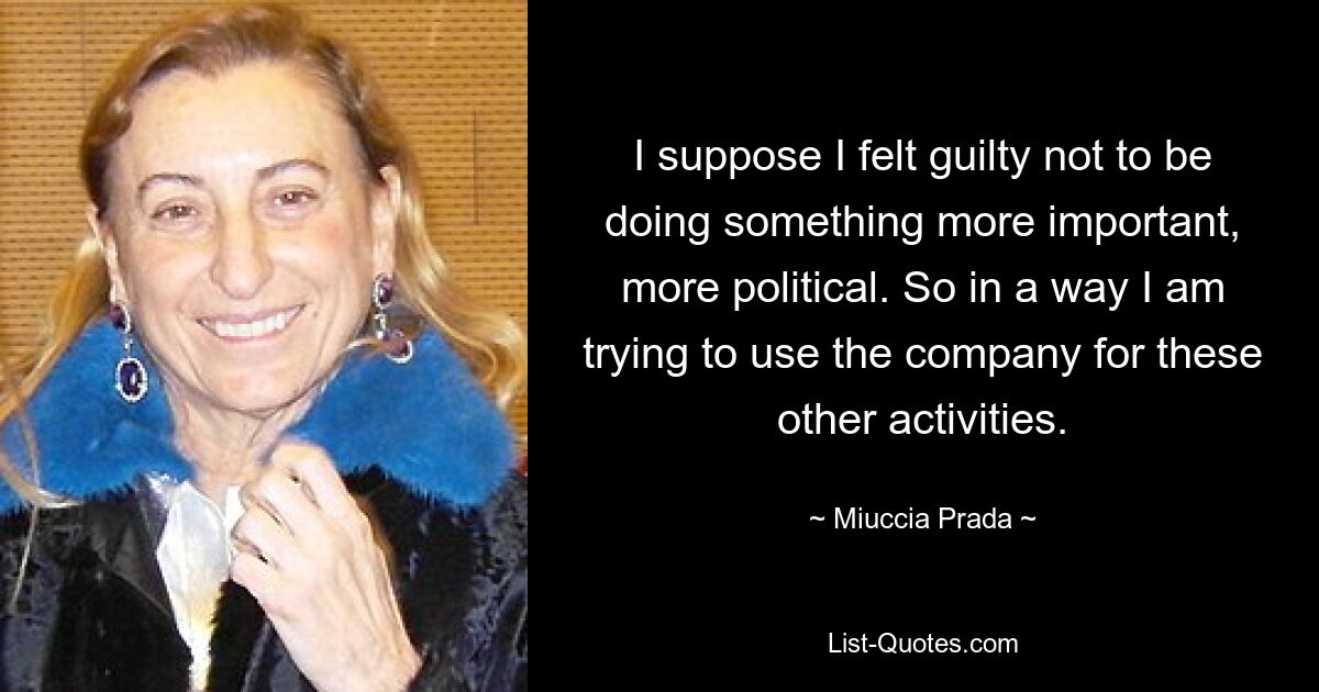 I suppose I felt guilty not to be doing something more important, more political. So in a way I am trying to use the company for these other activities. — © Miuccia Prada