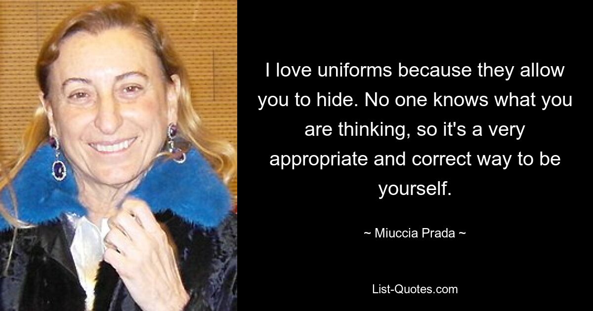 I love uniforms because they allow you to hide. No one knows what you are thinking, so it's a very appropriate and correct way to be yourself. — © Miuccia Prada