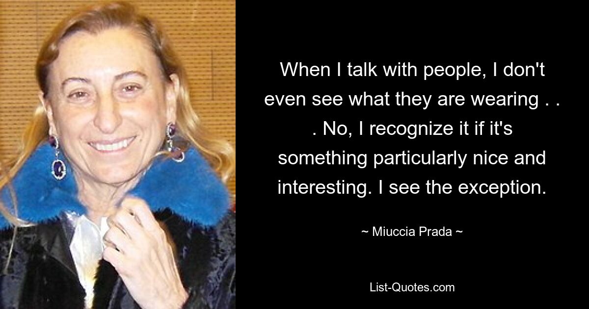 When I talk with people, I don't even see what they are wearing . . . No, I recognize it if it's something particularly nice and interesting. I see the exception. — © Miuccia Prada