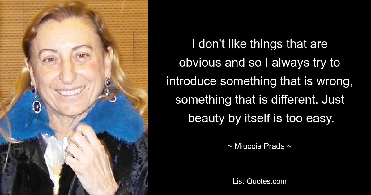 I don't like things that are obvious and so I always try to introduce something that is wrong, something that is different. Just
 beauty by itself is too easy. — © Miuccia Prada