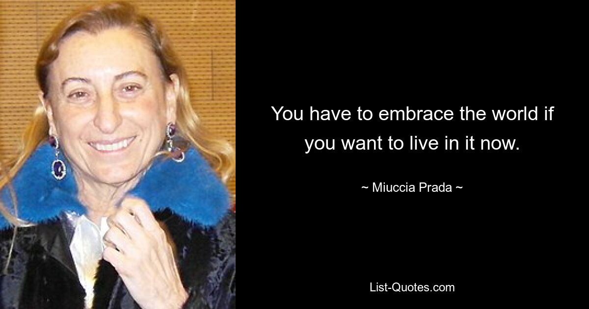 You have to embrace the world if you want to live in it now. — © Miuccia Prada