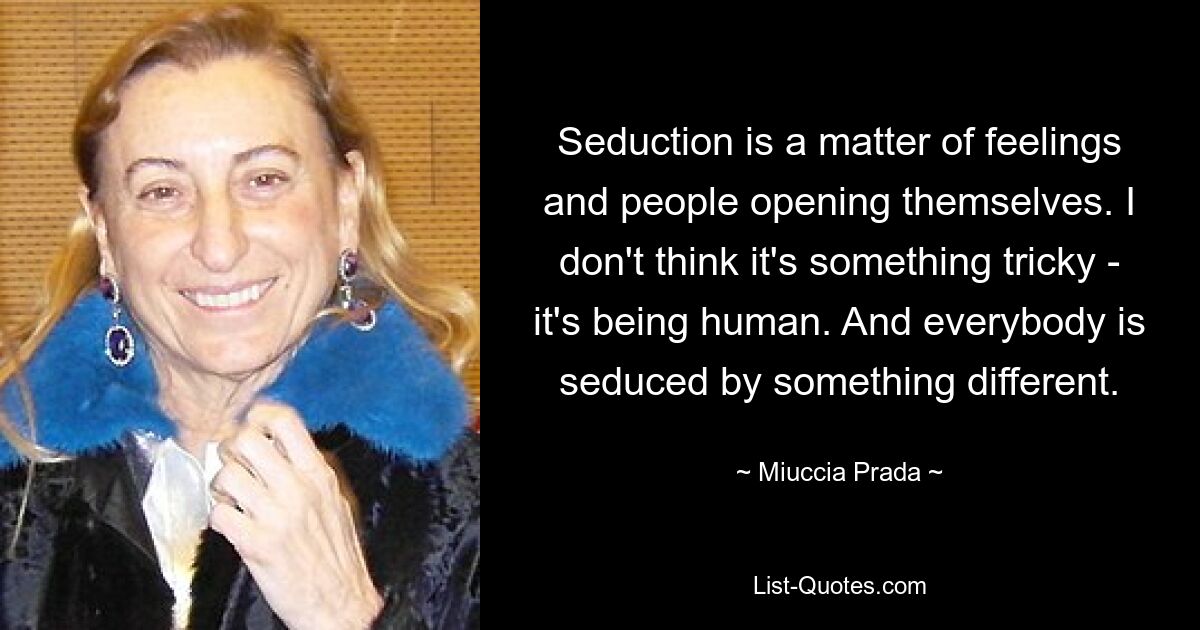 Seduction is a matter of feelings and people opening themselves. I don't think it's something tricky - it's being human. And everybody is seduced by something different. — © Miuccia Prada