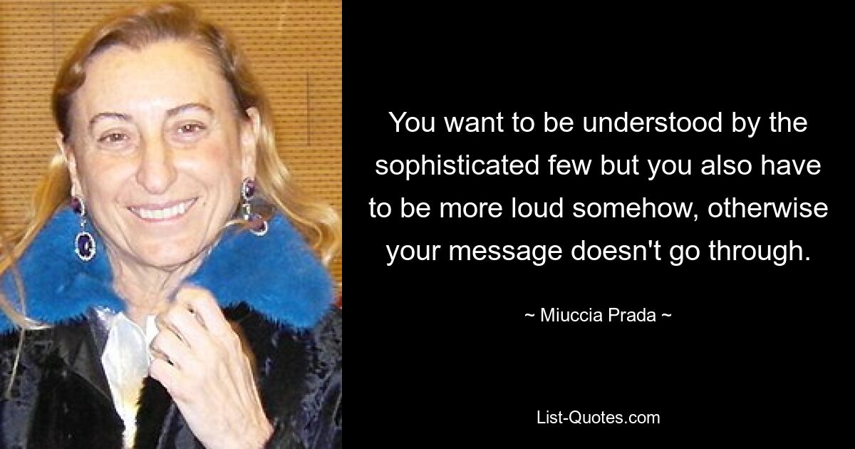 You want to be understood by the sophisticated few but you also have to be more loud somehow, otherwise your message doesn't go through. — © Miuccia Prada