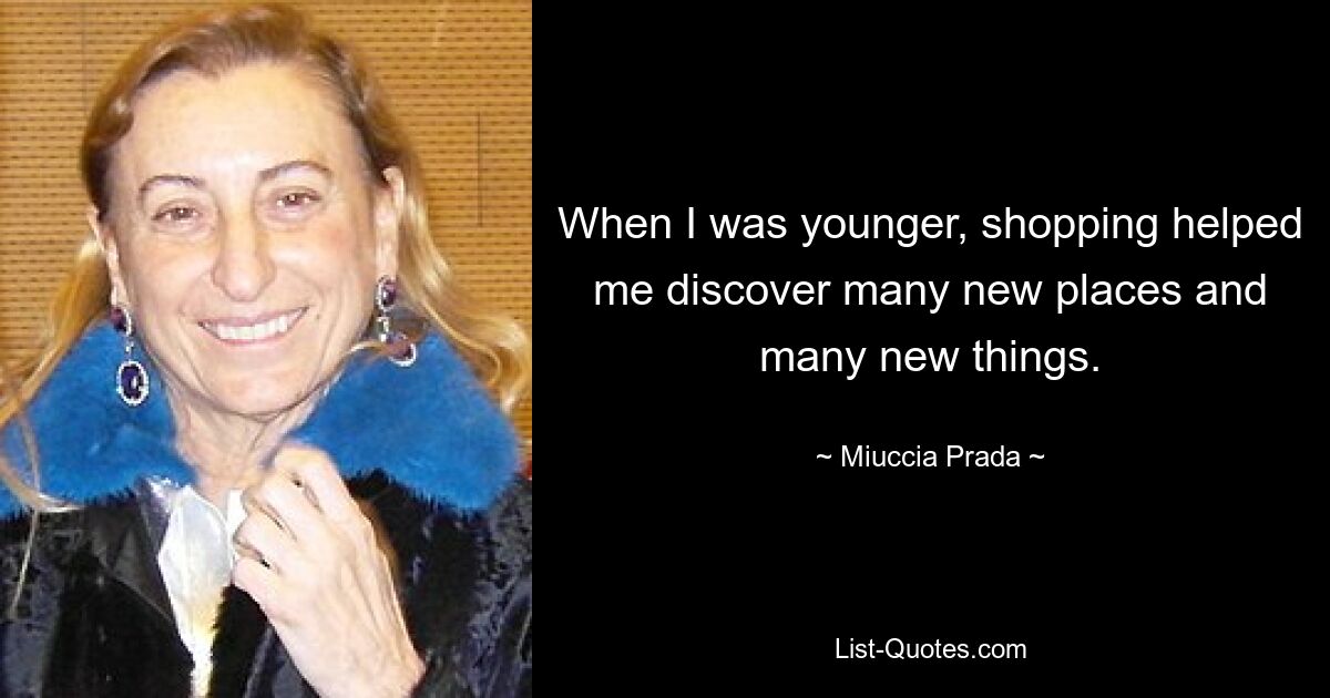 When I was younger, shopping helped me discover many new places and many new things. — © Miuccia Prada