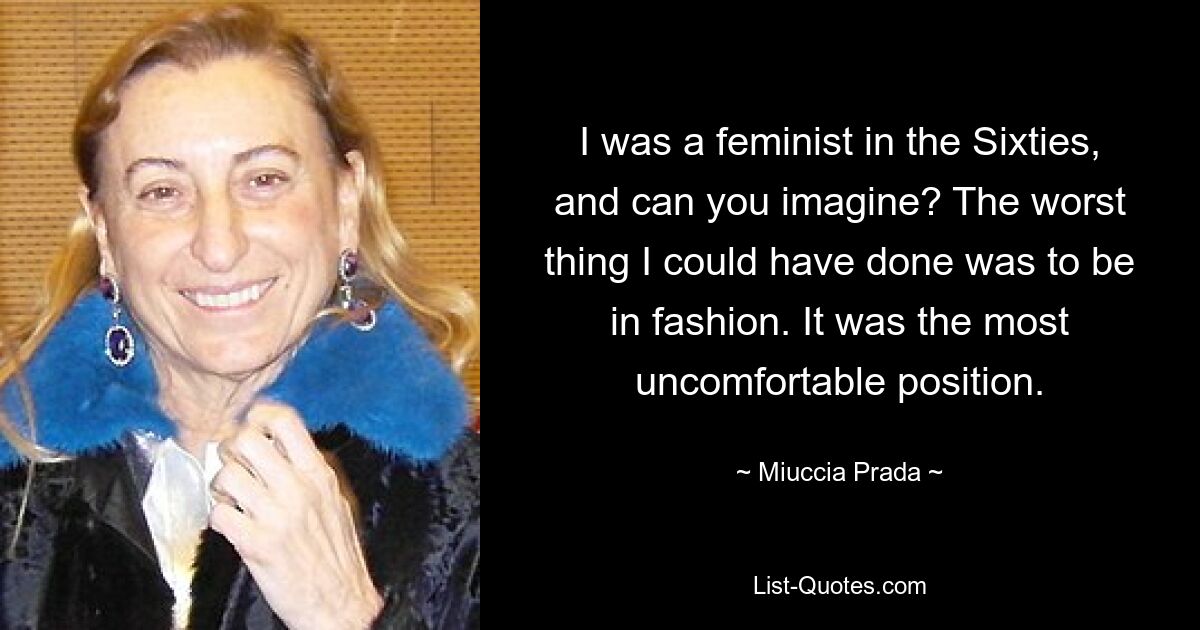 I was a feminist in the Sixties, and can you imagine? The worst thing I could have done was to be in fashion. It was the most uncomfortable position. — © Miuccia Prada