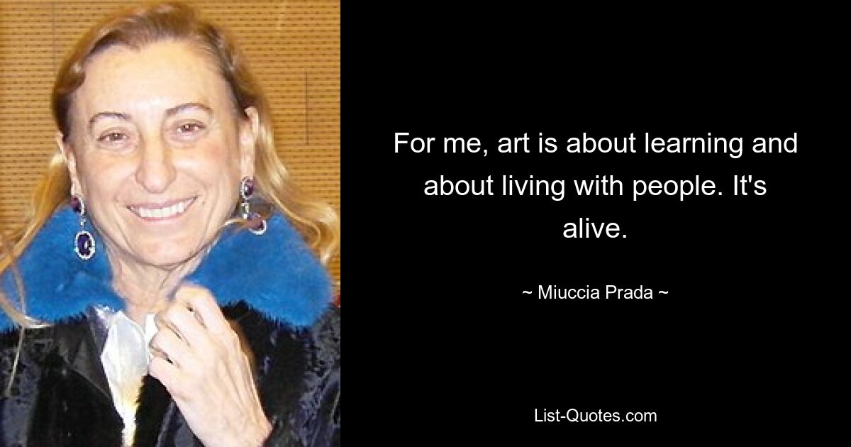 For me, art is about learning and about living with people. It's alive. — © Miuccia Prada