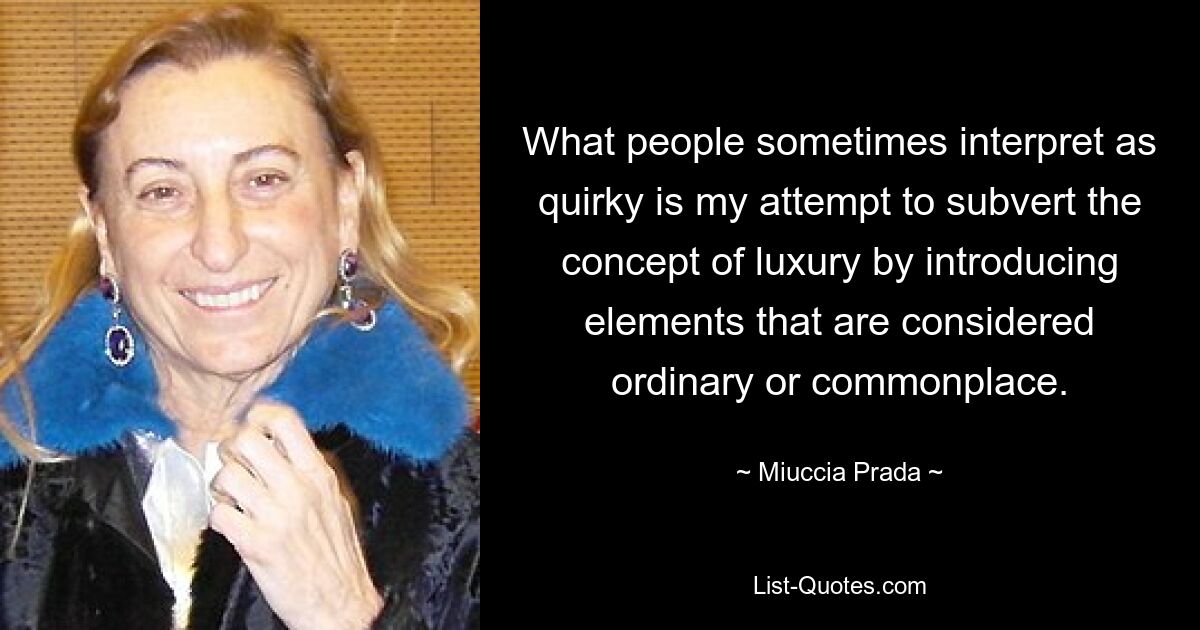 What people sometimes interpret as quirky is my attempt to subvert the concept of luxury by introducing elements that are considered ordinary or commonplace. — © Miuccia Prada