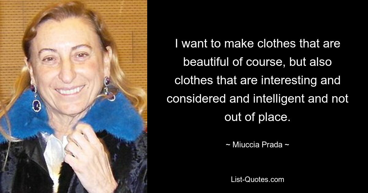 I want to make clothes that are beautiful of course, but also clothes that are interesting and considered and intelligent and not out of place. — © Miuccia Prada