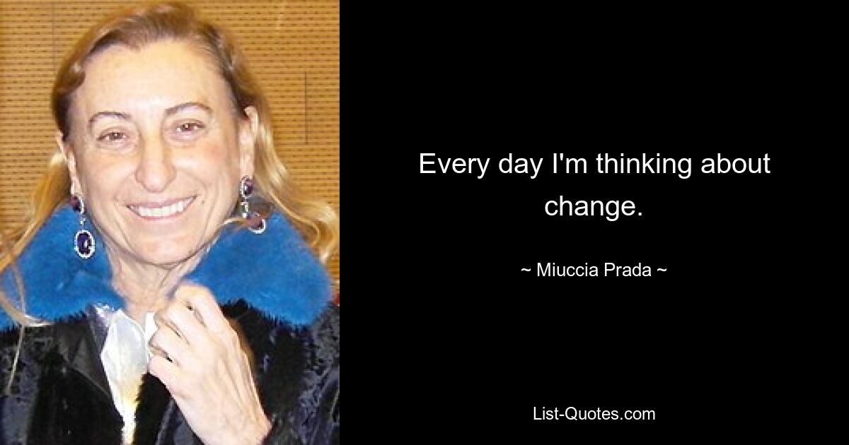 Every day I'm thinking about change. — © Miuccia Prada