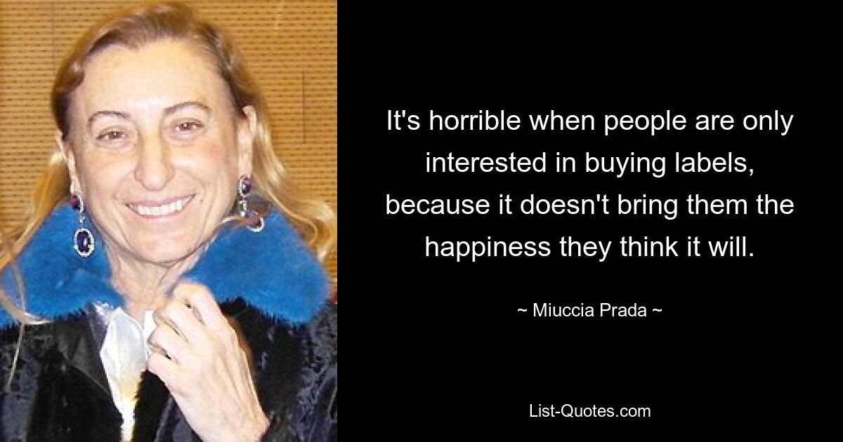 It's horrible when people are only interested in buying labels, because it doesn't bring them the happiness they think it will. — © Miuccia Prada