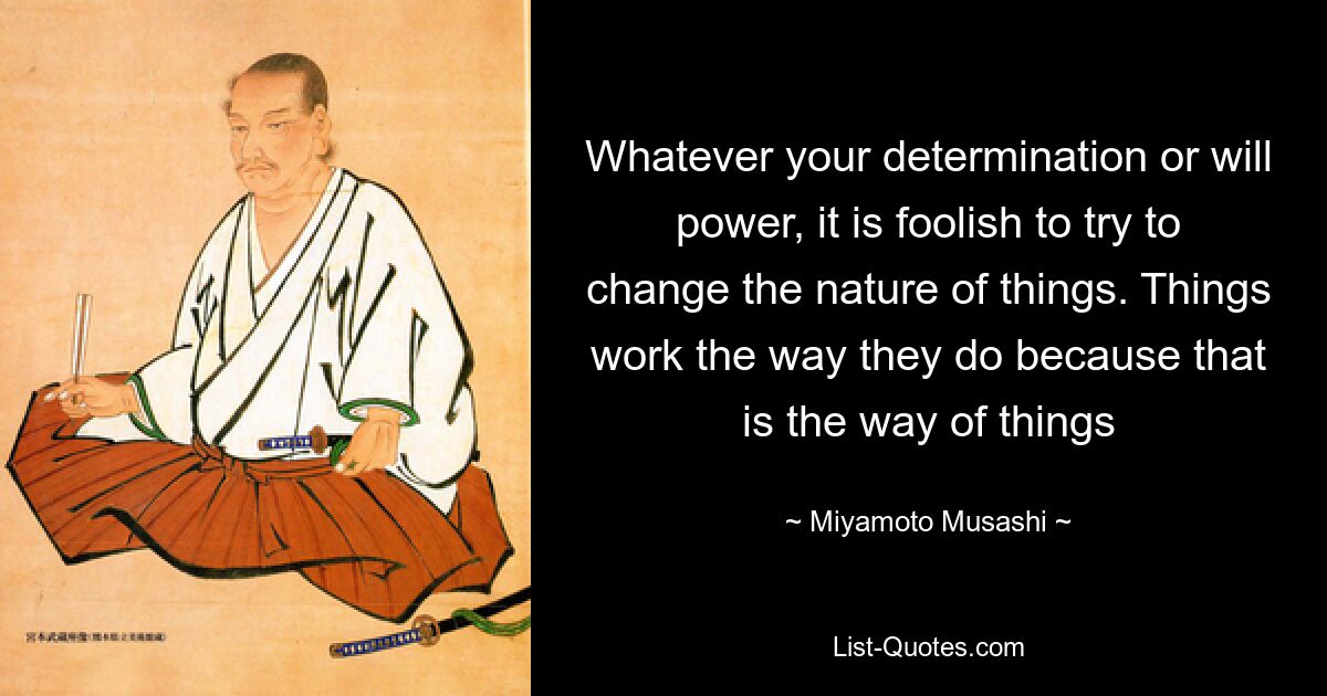 Whatever your determination or will power, it is foolish to try to change the nature of things. Things work the way they do because that is the way of things — © Miyamoto Musashi