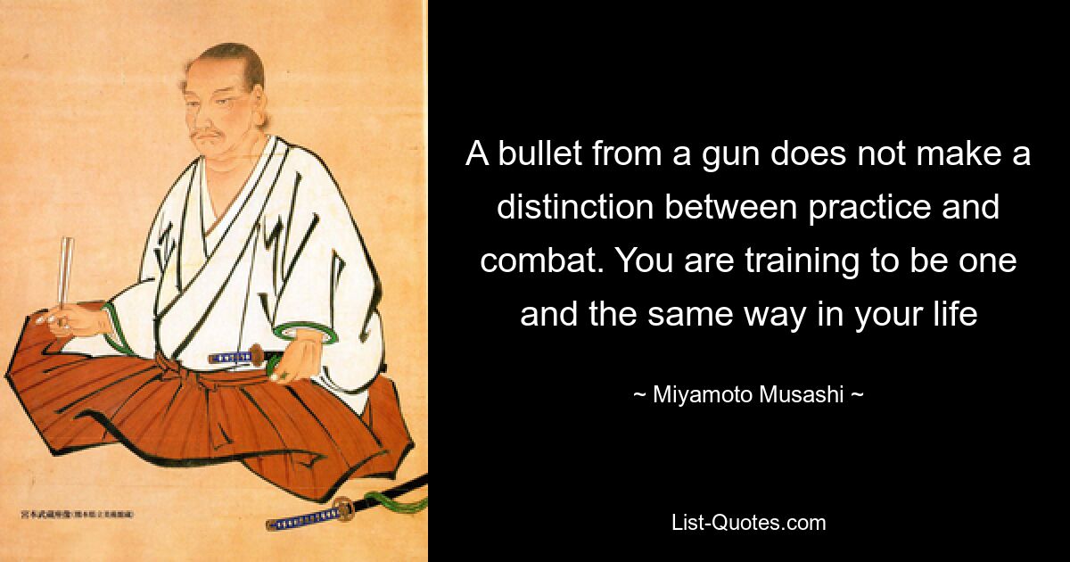 A bullet from a gun does not make a distinction between practice and combat. You are training to be one and the same way in your life — © Miyamoto Musashi