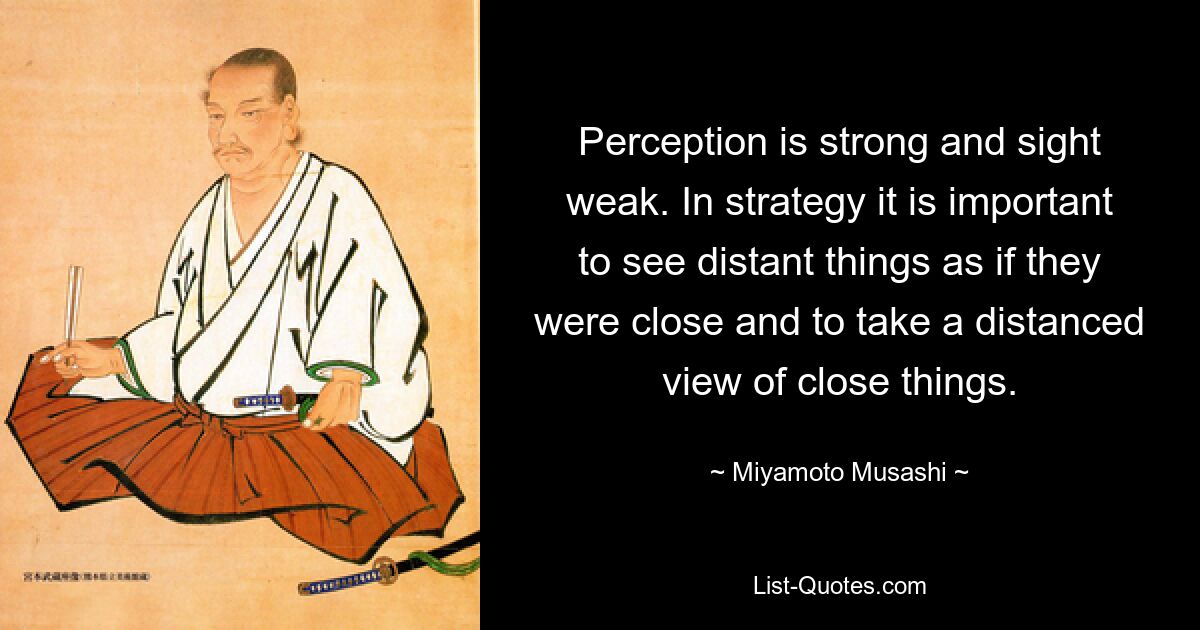 Perception is strong and sight weak. In strategy it is important to see distant things as if they were close and to take a distanced view of close things. — © Miyamoto Musashi