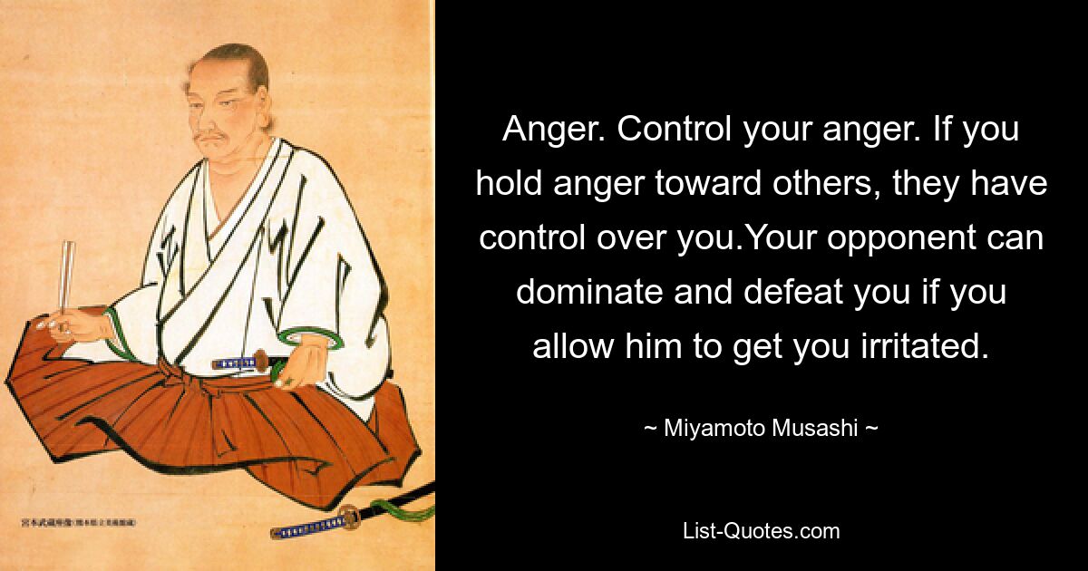 Anger. Control your anger. If you hold anger toward others, they have control over you.Your opponent can dominate and defeat you if you allow him to get you irritated. — © Miyamoto Musashi