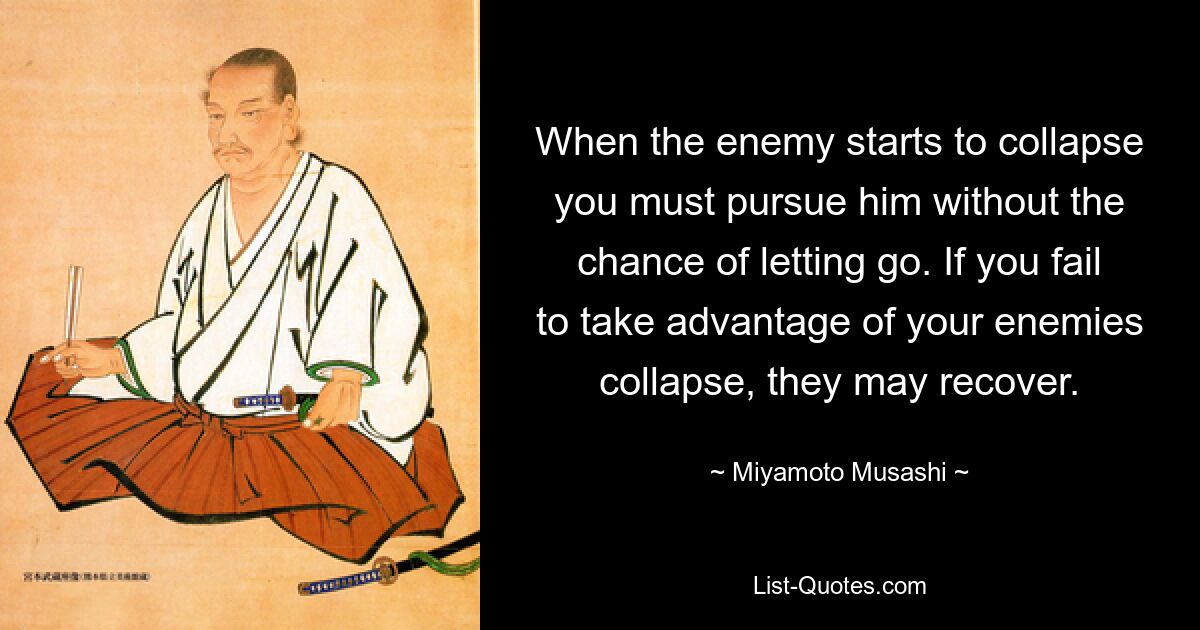 When the enemy starts to collapse you must pursue him without the chance of letting go. If you fail to take advantage of your enemies collapse, they may recover. — © Miyamoto Musashi