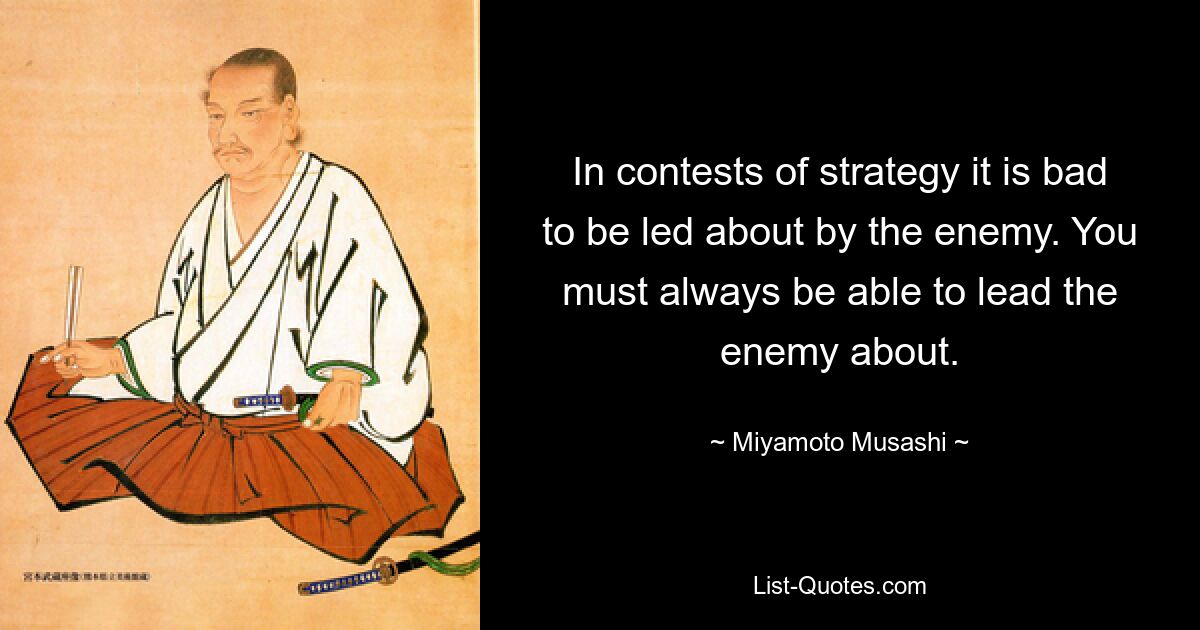 In contests of strategy it is bad to be led about by the enemy. You must always be able to lead the enemy about. — © Miyamoto Musashi