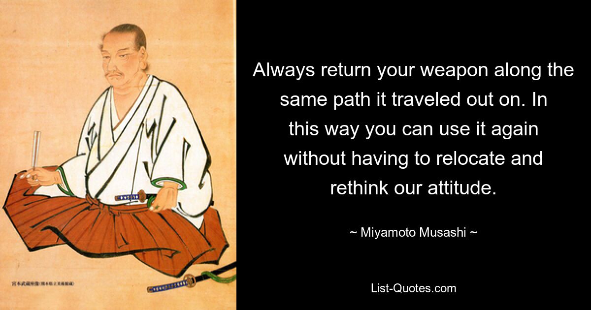 Always return your weapon along the same path it traveled out on. In this way you can use it again without having to relocate and rethink our attitude. — © Miyamoto Musashi