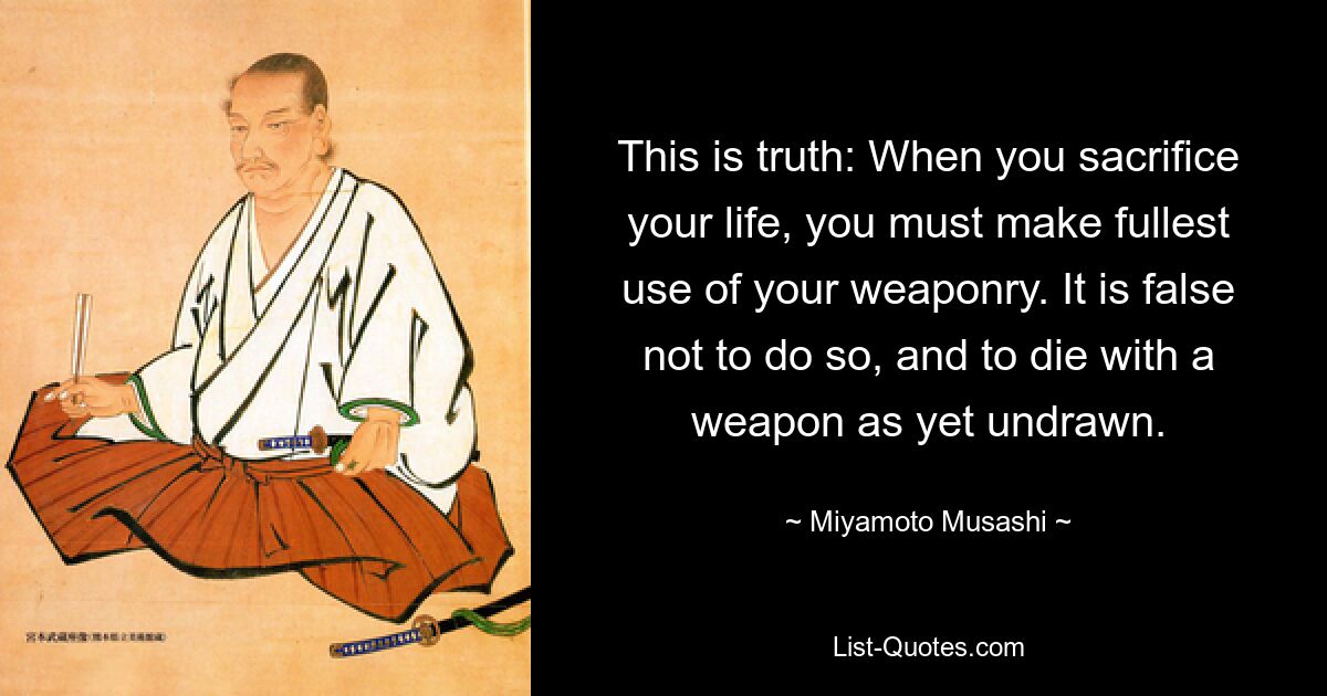 This is truth: When you sacrifice your life, you must make fullest use of your weaponry. It is false not to do so, and to die with a weapon as yet undrawn. — © Miyamoto Musashi