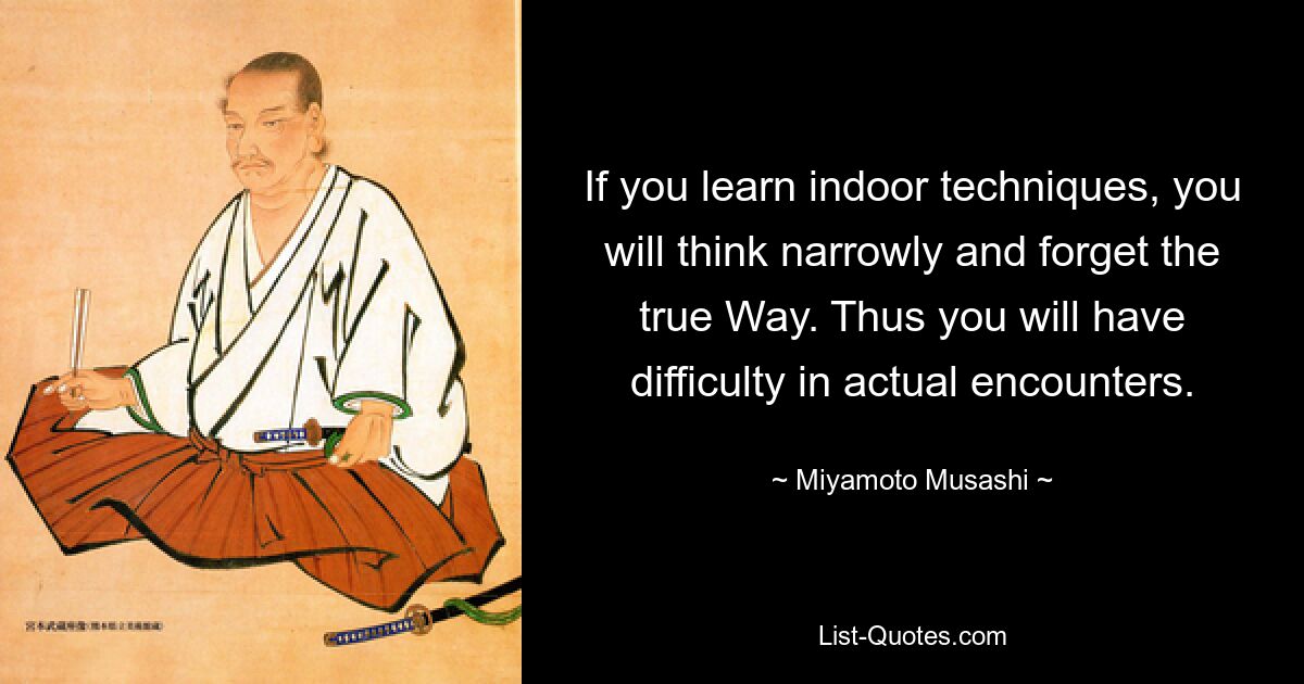 If you learn indoor techniques, you will think narrowly and forget the true Way. Thus you will have difficulty in actual encounters. — © Miyamoto Musashi