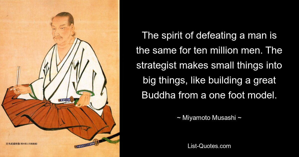 The spirit of defeating a man is the same for ten million men. The strategist makes small things into big things, like building a great Buddha from a one foot model. — © Miyamoto Musashi