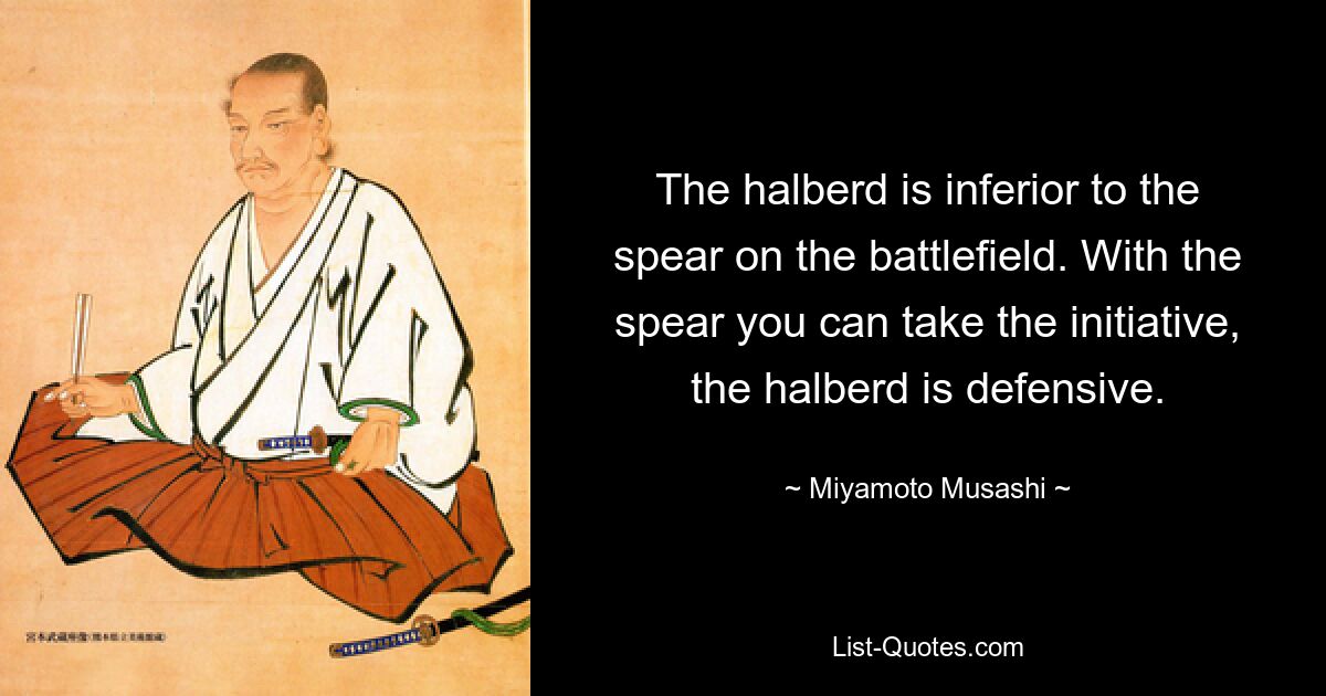 The halberd is inferior to the spear on the battlefield. With the spear you can take the initiative, the halberd is defensive. — © Miyamoto Musashi