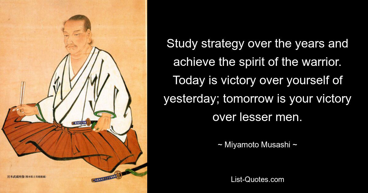 Study strategy over the years and achieve the spirit of the warrior. Today is victory over yourself of yesterday; tomorrow is your victory over lesser men. — © Miyamoto Musashi