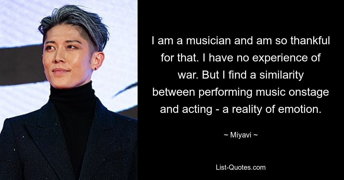 I am a musician and am so thankful for that. I have no experience of war. But I find a similarity between performing music onstage and acting - a reality of emotion. — © Miyavi