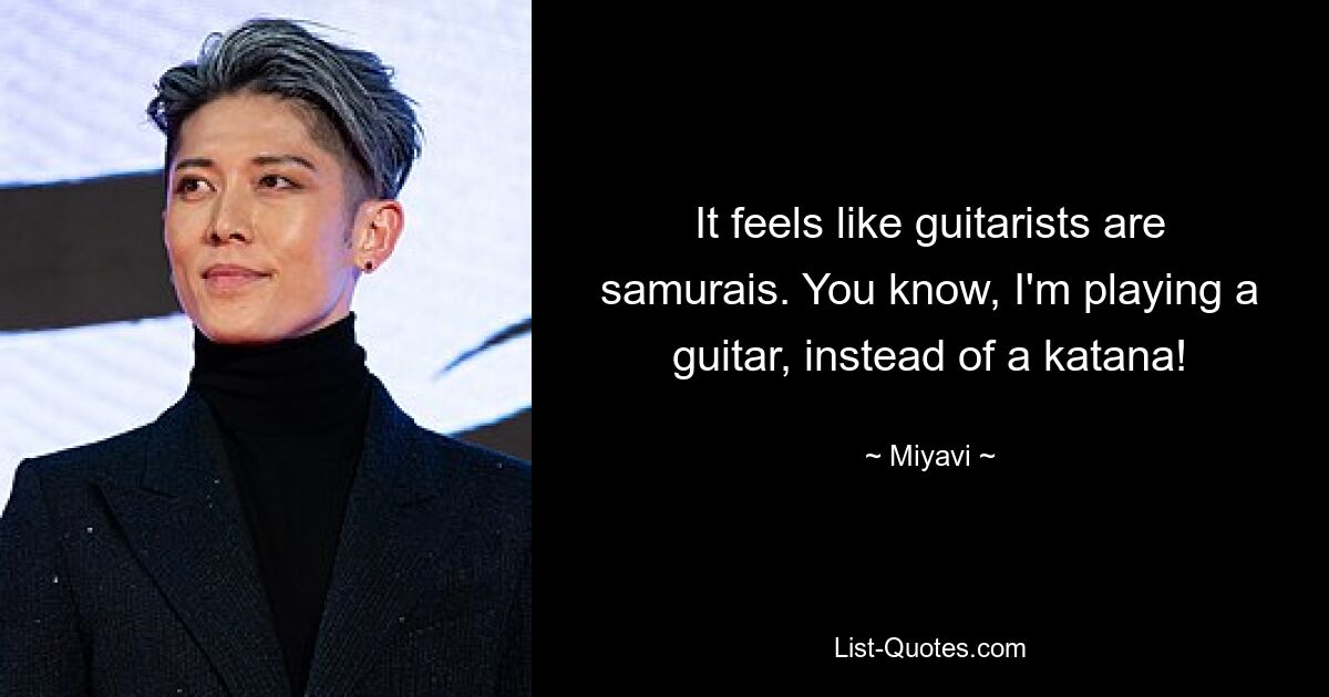 It feels like guitarists are samurais. You know, I'm playing a guitar, instead of a katana! — © Miyavi