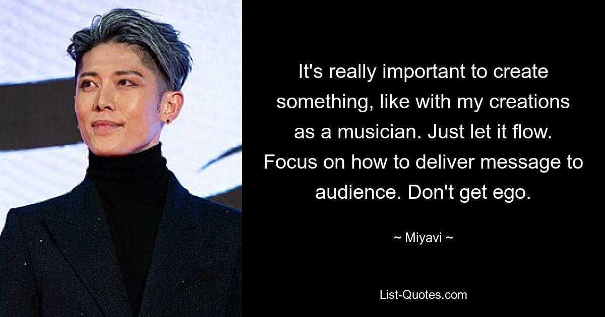 It's really important to create something, like with my creations as a musician. Just let it flow. Focus on how to deliver message to audience. Don't get ego. — © Miyavi