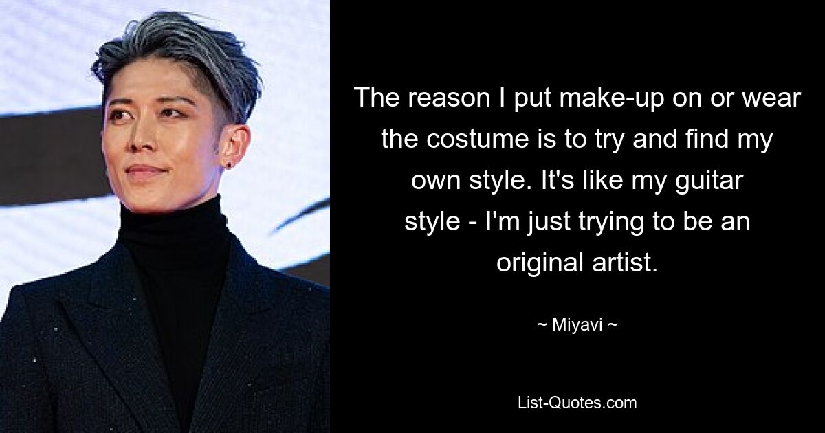 The reason I put make-up on or wear the costume is to try and find my own style. It's like my guitar style - I'm just trying to be an original artist. — © Miyavi