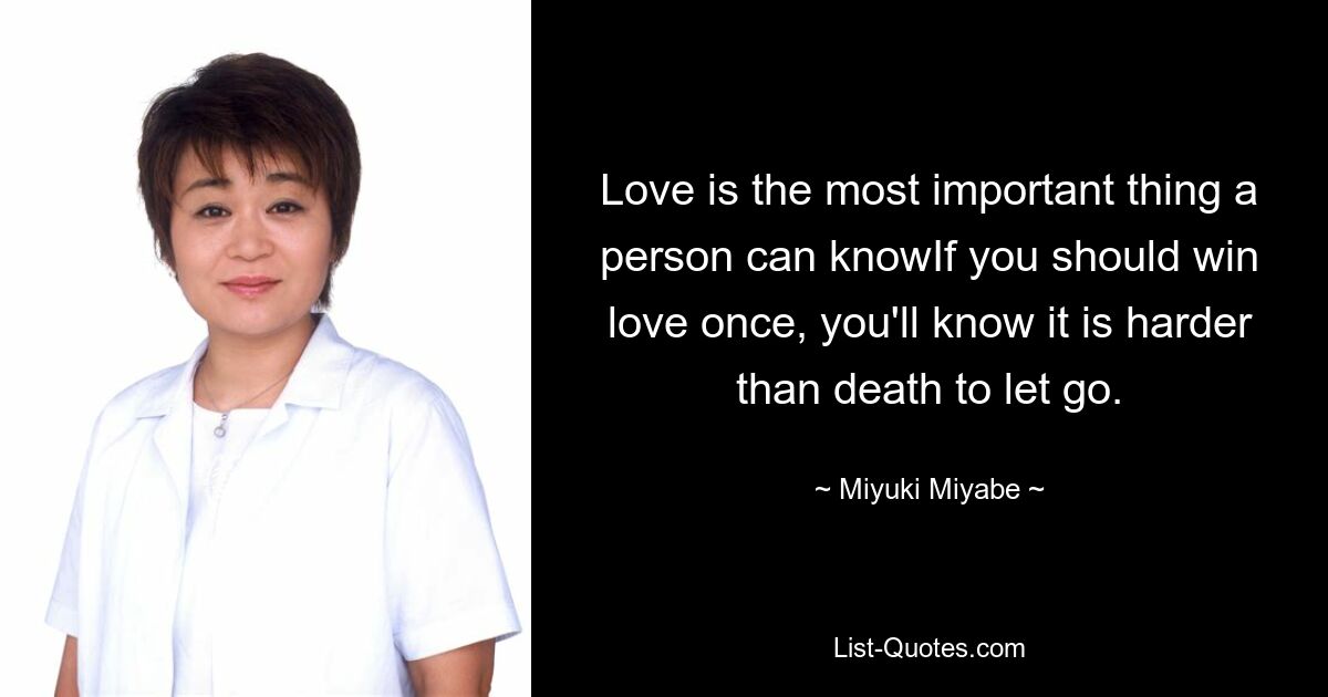 Love is the most important thing a person can knowIf you should win love once, you'll know it is harder than death to let go. — © Miyuki Miyabe