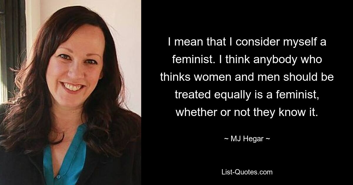 I mean that I consider myself a feminist. I think anybody who thinks women and men should be treated equally is a feminist, whether or not they know it. — © MJ Hegar