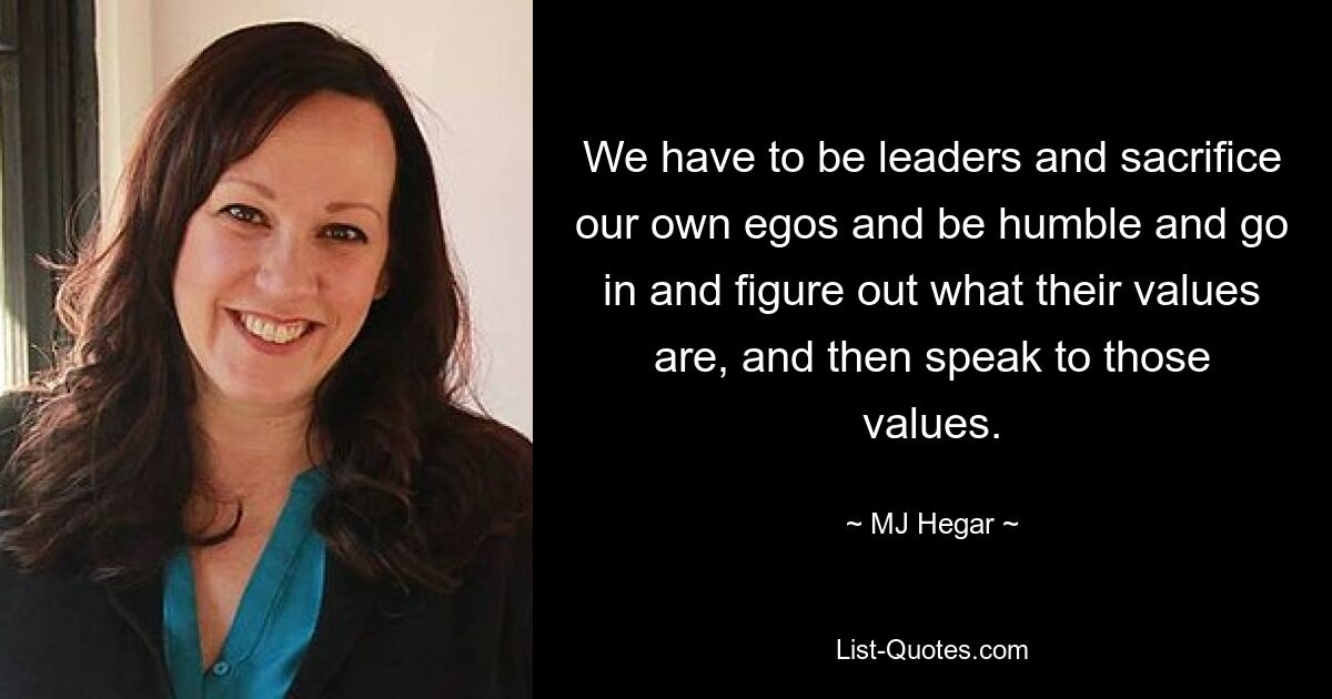 We have to be leaders and sacrifice our own egos and be humble and go in and figure out what their values are, and then speak to those values. — © MJ Hegar