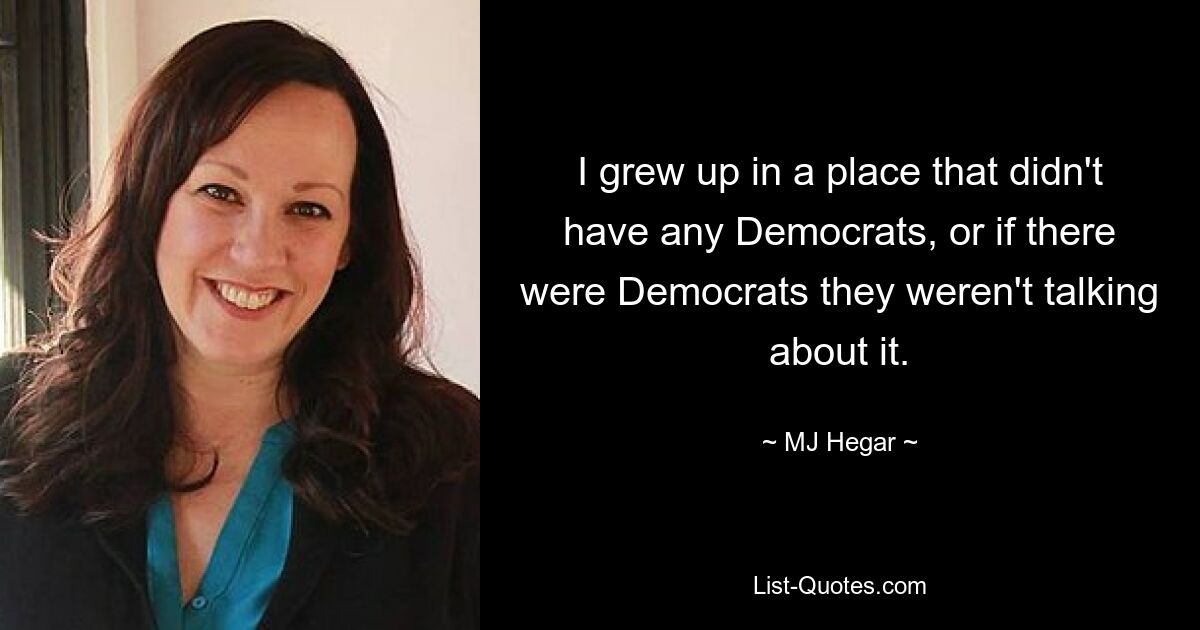 I grew up in a place that didn't have any Democrats, or if there were Democrats they weren't talking about it. — © MJ Hegar