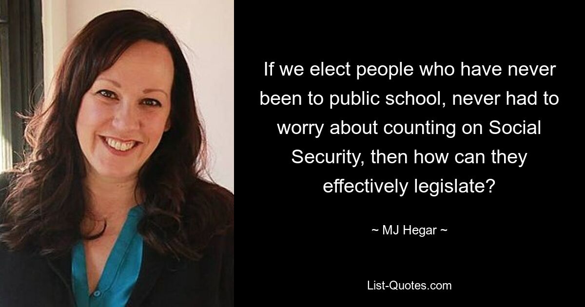 If we elect people who have never been to public school, never had to worry about counting on Social Security, then how can they effectively legislate? — © MJ Hegar