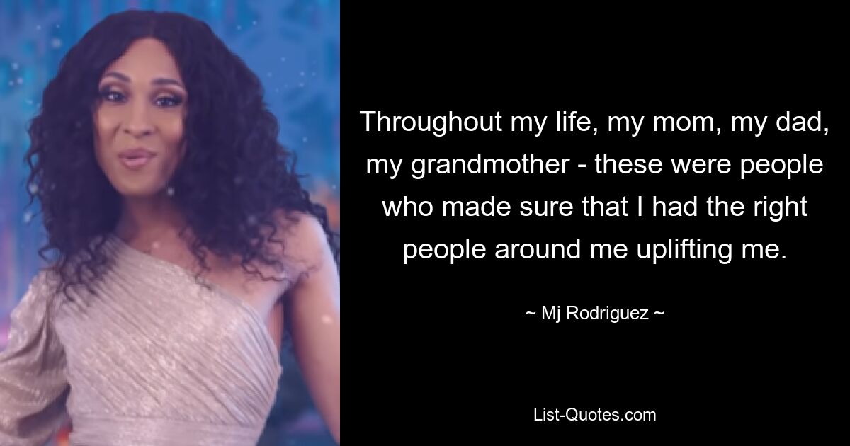 Throughout my life, my mom, my dad, my grandmother - these were people who made sure that I had the right people around me uplifting me. — © Mj Rodriguez