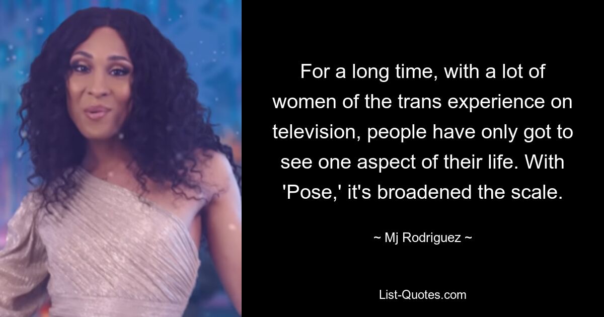 For a long time, with a lot of women of the trans experience on television, people have only got to see one aspect of their life. With 'Pose,' it's broadened the scale. — © Mj Rodriguez