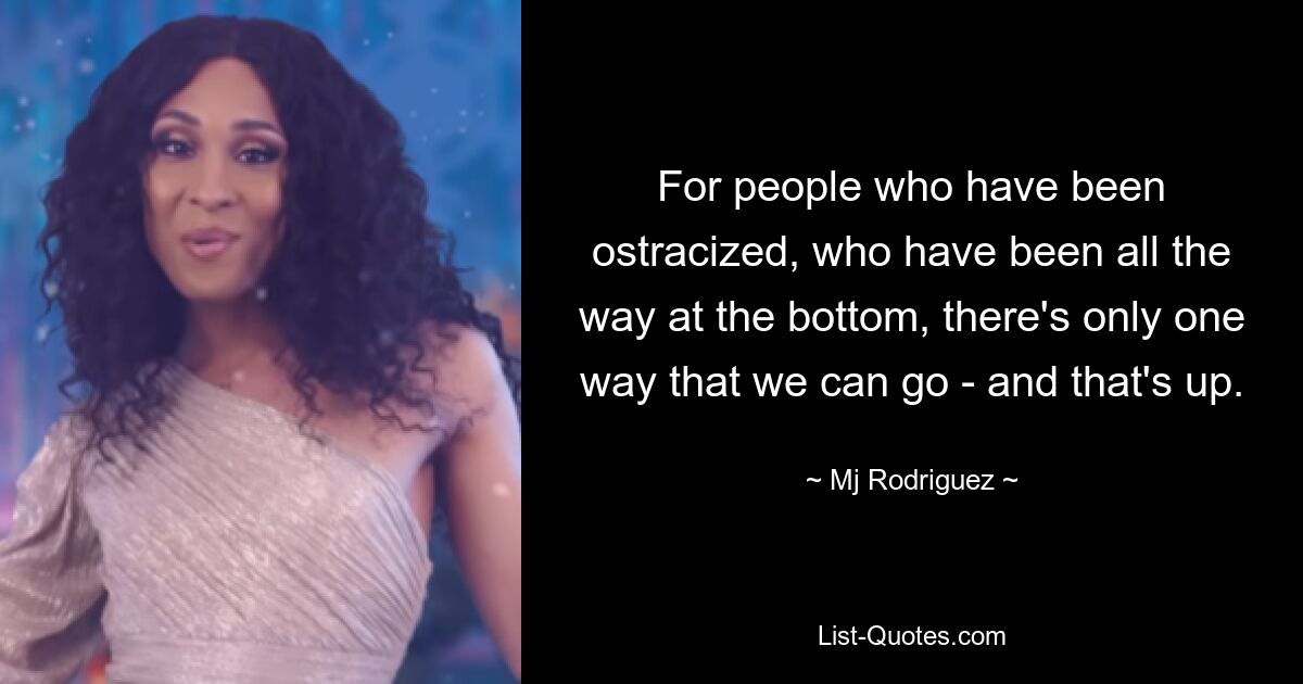 For people who have been ostracized, who have been all the way at the bottom, there's only one way that we can go - and that's up. — © Mj Rodriguez